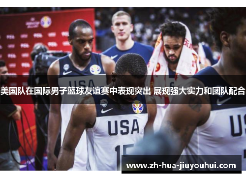 美国队在国际男子篮球友谊赛中表现突出 展现强大实力和团队配合 美国队在国际男子篮球友谊赛中表现突出 展现强大实力和团队配合