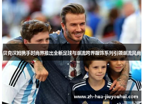 贝克汉姆携手时尚界推出全新足球与潮流跨界服饰系列引领潮流风尚