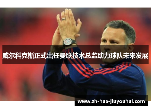 威尔科克斯正式出任曼联技术总监助力球队未来发展