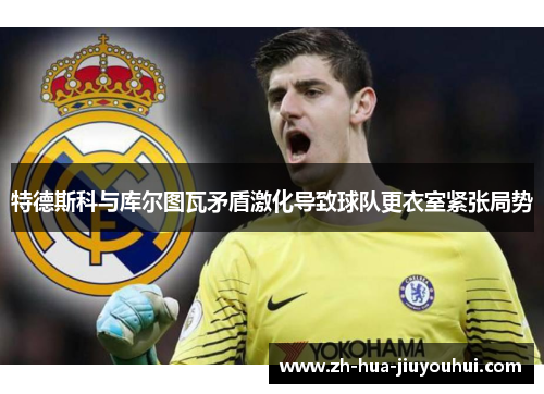 特德斯科与库尔图瓦矛盾激化导致球队更衣室紧张局势