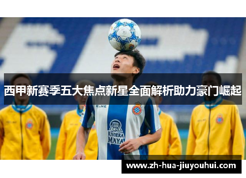西甲新赛季五大焦点新星全面解析助力豪门崛起