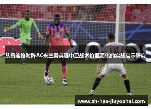 从吕迪格对阵AC米兰看英超中卫战术价值演化的实战启示研究
